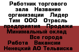 Работник торгового зала › Название организации ­ Лидер Тим, ООО › Отрасль предприятия ­ Продажи › Минимальный оклад ­ 25 000 - Все города Работа » Вакансии   . Ненецкий АО,Тельвиска с.